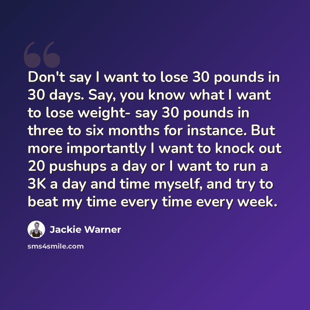 “Don't say I want to lose 30 pounds in 30 days. Say, you know what I want to lose weight- say 30 pounds in three to six months for instance. But more importantly I want to knock out 20 pushups a day or I want to run a 3K a day and time myself, and try to beat my time every time every week.” quote by Jackie Warner