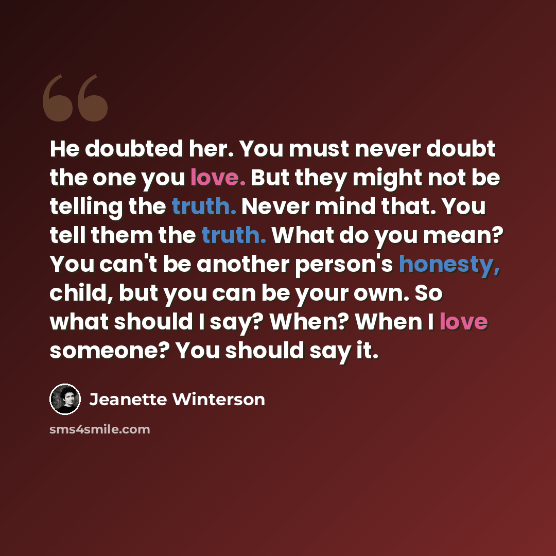 “He doubted her. You must never doubt the one you love. But they might not be telling the truth. Never mind that. You tell them the truth. What do you mean? You can't be another person's honesty, child, but you can be your own. So what should I say? When? When I love someone? You should say it.” quote by Jeanette Winterson