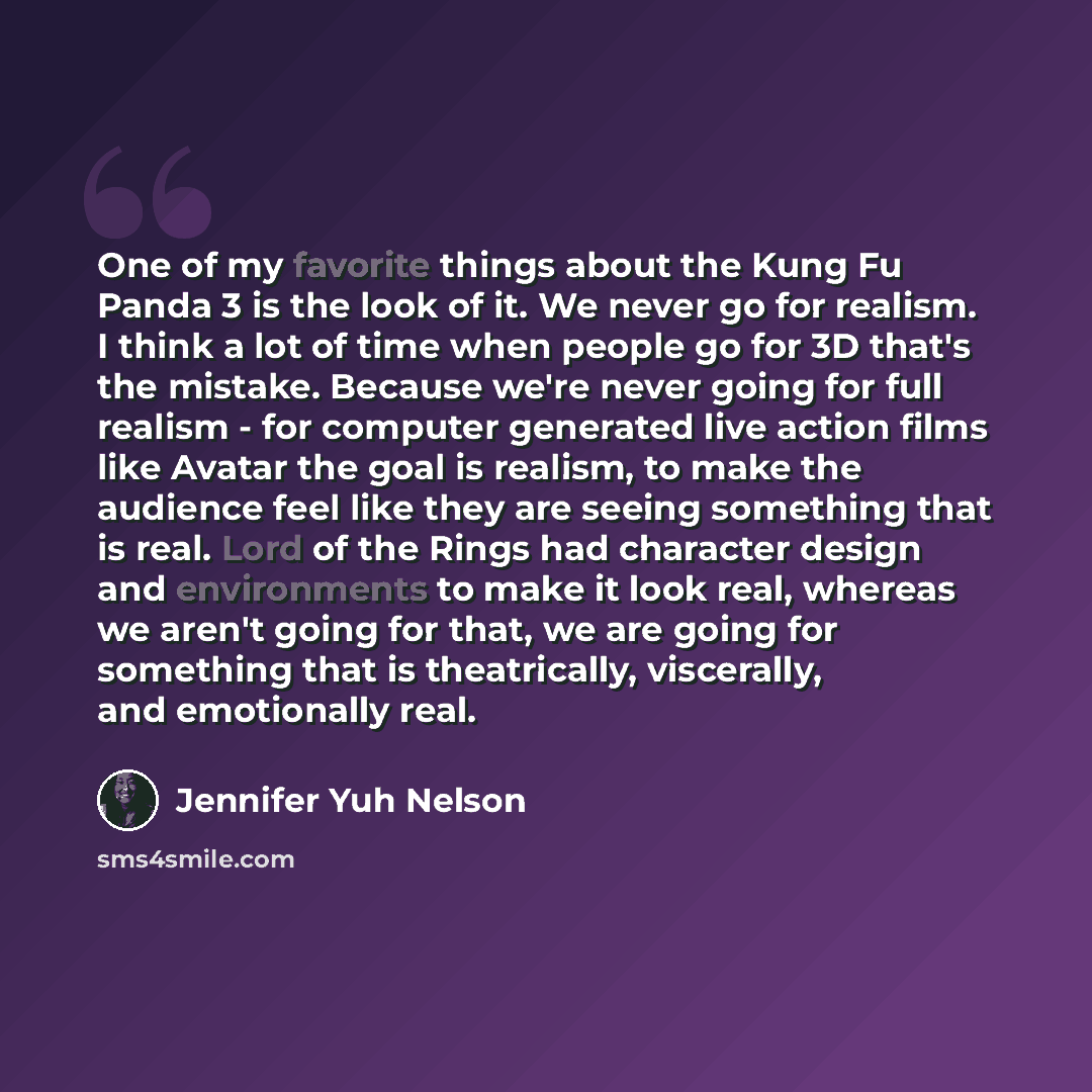 “One of my favorite things about the Kung Fu Panda 3 is the look of it. We never go for realism. I think a lot of time when people go for 3D that's the mistake. Because we're never going for full realism - for computer generated live action films like Avatar the goal is realism, to make the…” quote by Jennifer Yuh Nelson