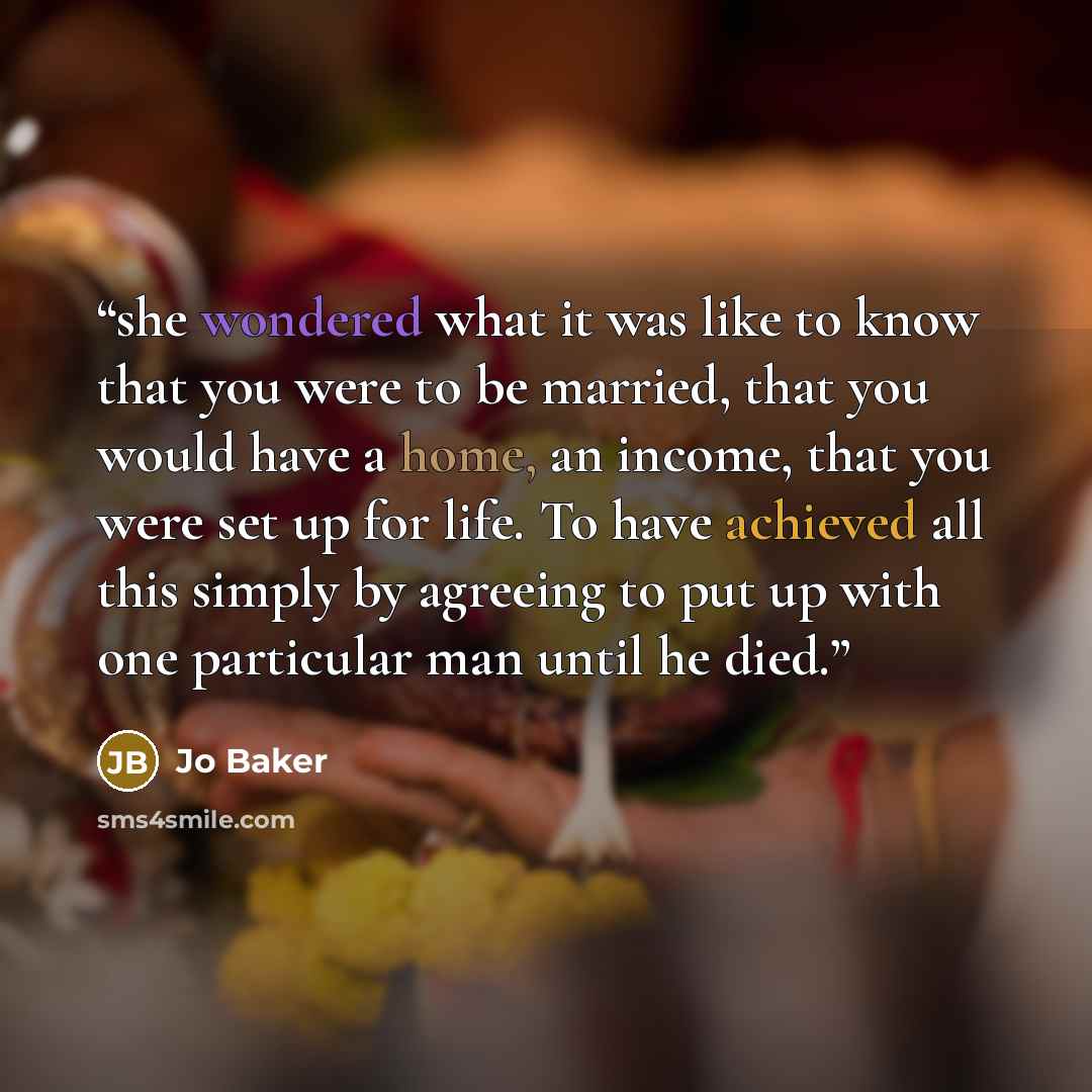 “she wondered what it was like to know that you were to be married, that you would have a home, an income, that you were set up for life. To have achieved all this simply by agreeing to put up with one particular man until he died.” quote by Jo Baker