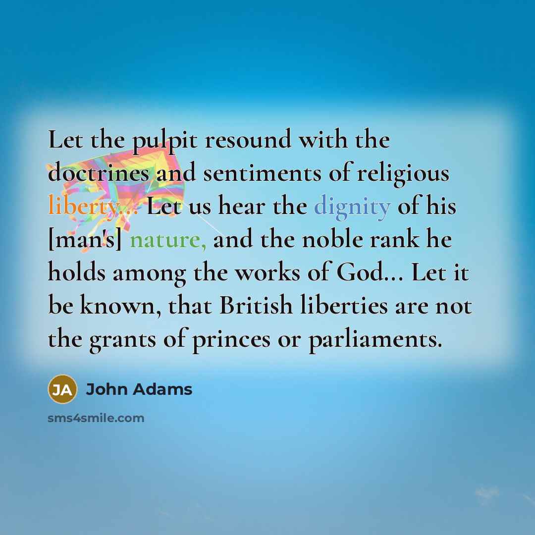 “Let the pulpit resound with the doctrines and sentiments of religious liberty... Let us hear the dignity of his [man's] nature, and the noble rank he holds among the works of God... Let it be known, that British liberties are not the grants of princes or parliaments.” quote by John Adams