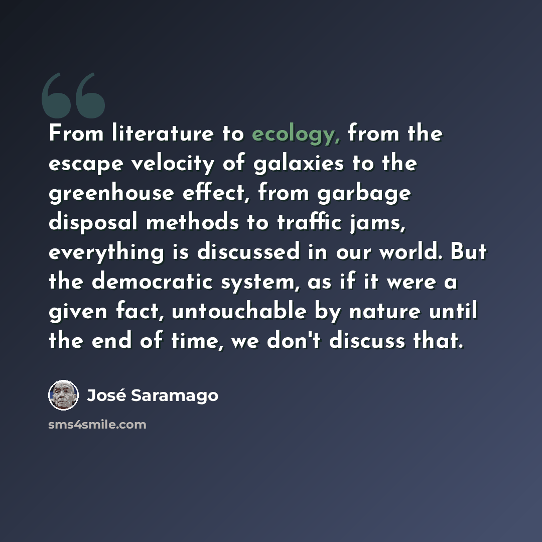 “From literature to ecology, from the escape velocity of galaxies to the greenhouse effect, from garbage disposal methods to traffic jams, everything is discussed in our world. But the democratic system, as if it were a given fact, untouchable by nature until the end of time, we don't discuss that.” quote by Jose Saramago