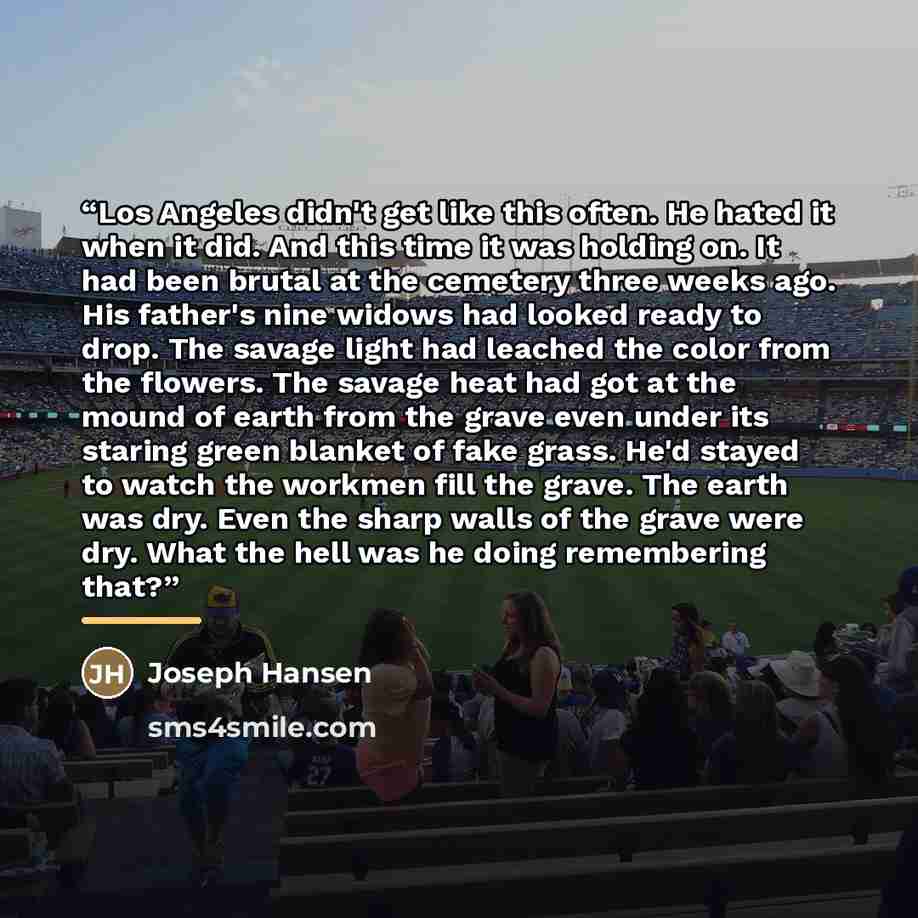 “Los Angeles didn't get like this often. He hated it when it did. And this time it was holding on. It had been brutal at the cemetery three weeks ago. His father's nine widows had looked ready to drop. The savage light had leached the color from the flowers. The savage heat had got at the mound of…” quote by Joseph Hansen