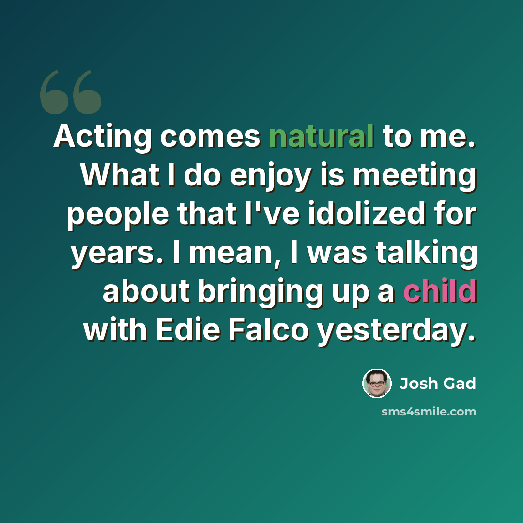 “Acting comes natural to me. What I do enjoy is meeting people that I've idolized for years. I mean, I was talking about bringing up a child with Edie Falco yesterday.” quote by Josh Gad