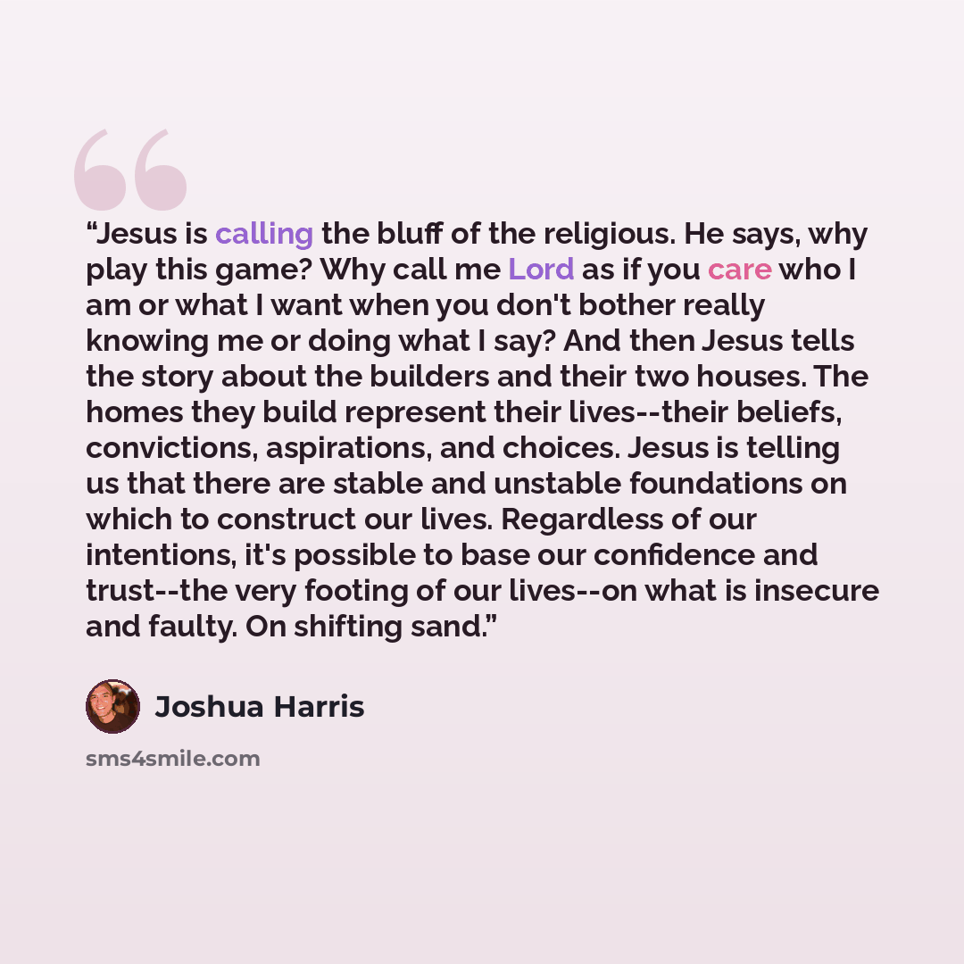 “Jesus is calling the bluff of the religious. He says, why play this game? Why call me Lord as if you care who I am or what I want when you don't bother really knowing me or doing what I say? And then Jesus tells the story about the builders and their two houses. The homes they build represent…” quote by Joshua Harris