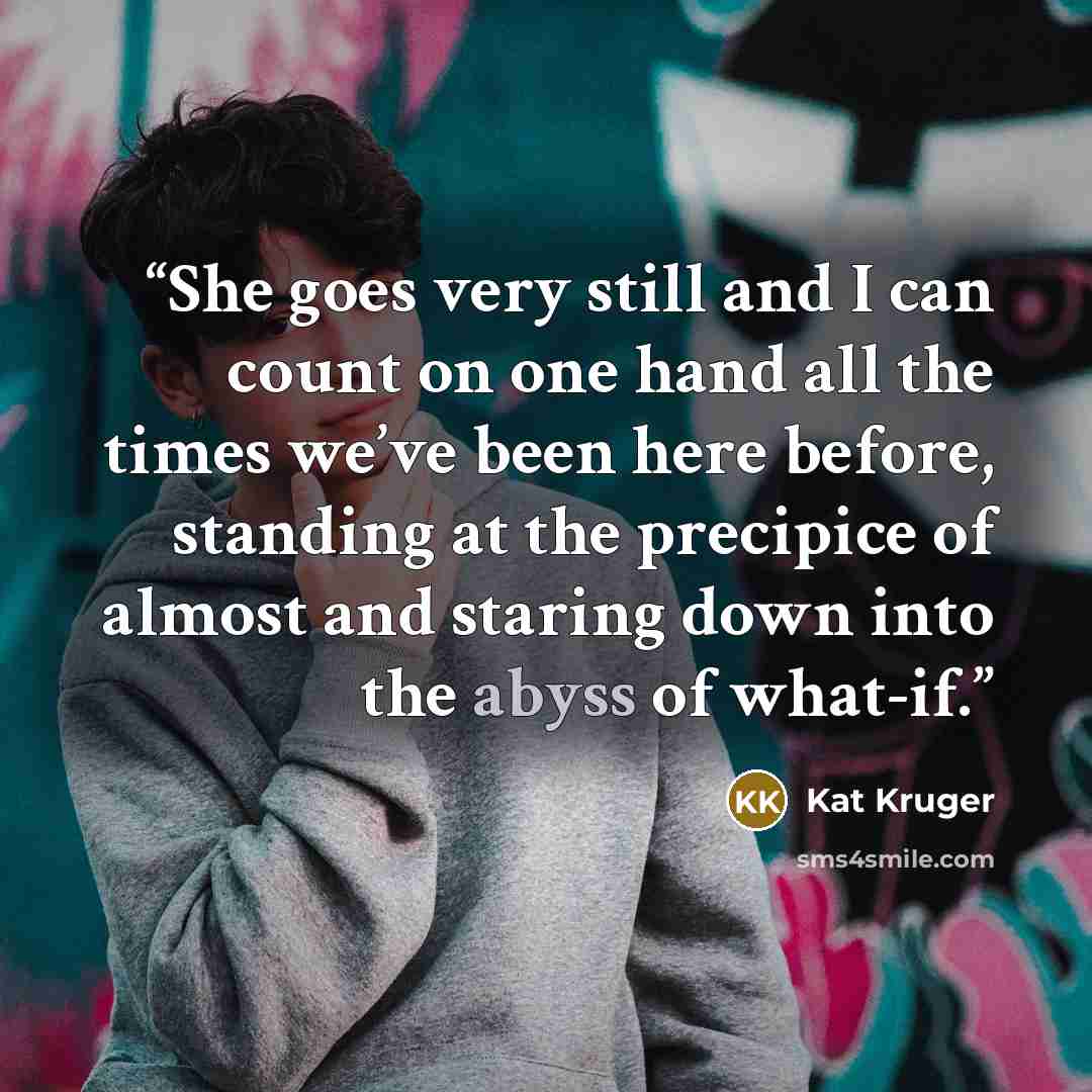 “She goes very still and I can count on one hand all the times we’ve been here before, standing at the precipice of almost and staring down into the abyss of what-if.” quote by Kat Kruger