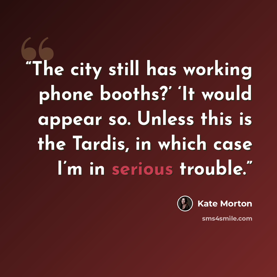 “The city still has working phone booths?’ ‘It would appear so. Unless this is the Tardis, in which case I’m in serious trouble.” quote by Kate Morton