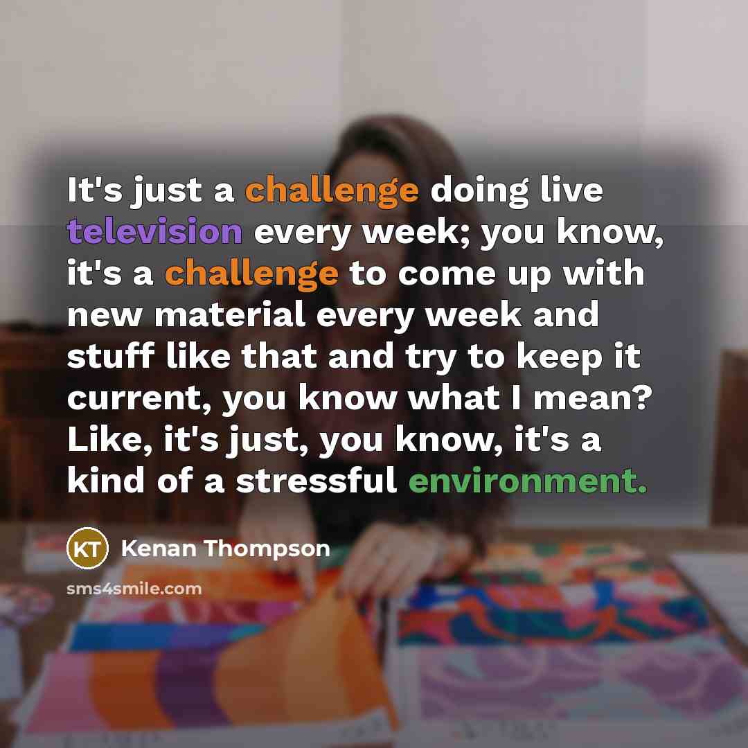“It's just a challenge doing live television every week; you know, it's a challenge to come up with new material every week and stuff like that and try to keep it current, you know what I mean? Like, it's just, you know, it's a kind of a stressful environment.” quote by Kenan Thompson
