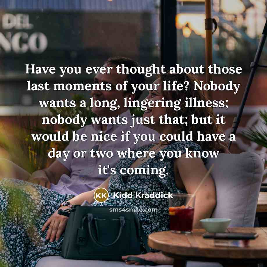 “Have you ever thought about those last moments of your life? Nobody wants a long, lingering illness; nobody wants just that; but it would be nice if you could have a day or two where you know it's coming.” quote by Kidd Kraddick