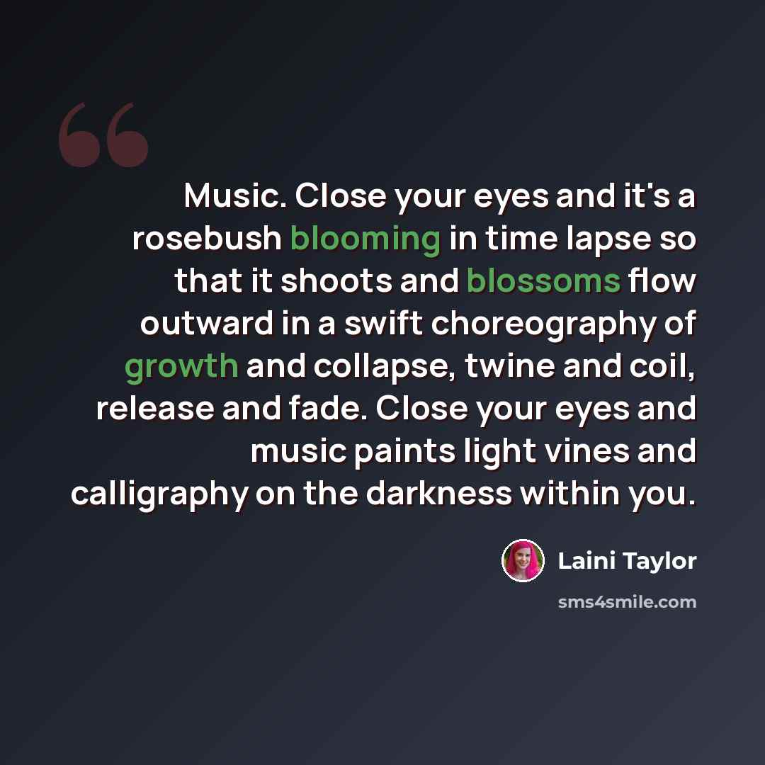 “Music. Close your eyes and it's a rosebush blooming in time lapse so that it shoots and blossoms flow outward in a swift choreography of growth and collapse, twine and coil, release and fade. Close your eyes and music paints light vines and calligraphy on the darkness within you.” quote by Laini Taylor