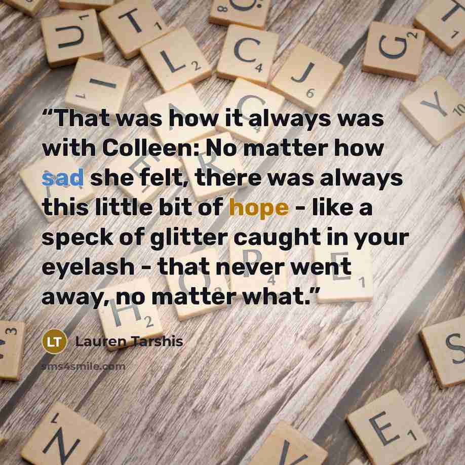 “That was how it always was with Colleen: No matter how sad she felt, there was always this little bit of hope - like a speck of glitter caught in your eyelash - that never went away, no matter what.” quote by Lauren Tarshis