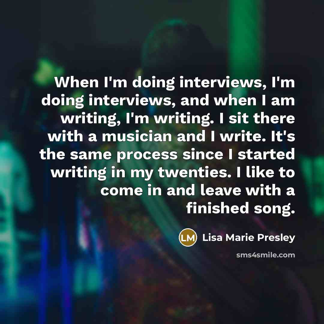 “When I'm doing interviews, I'm doing interviews, and when I am writing, I'm writing. I sit there with a musician and I write. It's the same process since I started writing in my twenties. I like to come in and leave with a finished song.” quote by Lisa Marie Presley