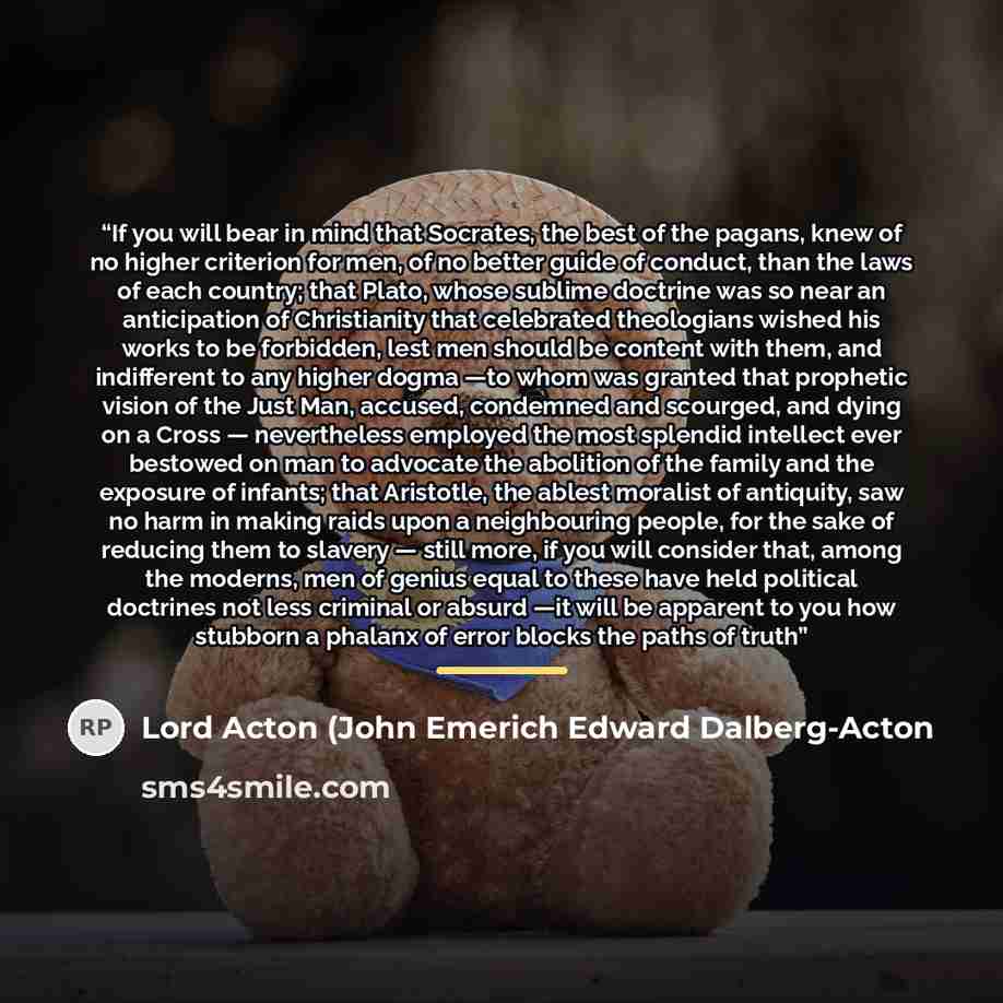 “If you will bear in mind that Socrates, the best of the pagans, knew of no higher criterion for men, of no better guide of conduct, than the laws of each country; that Plato, whose sublime doctrine was so near an anticipation of Christianity that celebrated theologians wished his works to be…” quote by Lord Acton (John Emerich Edward Dalberg-Acton