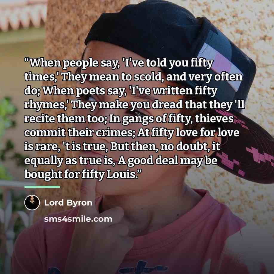 “When people say, 'I've told you fifty times,' They mean to scold, and very often do; When poets say, 'I've written fifty rhymes,' They make you dread that they 'll recite them too; In gangs of fifty, thieves commit their crimes; At fifty love for love is rare, 't is true, But then, no doubt, it…” quote by Lord Byron