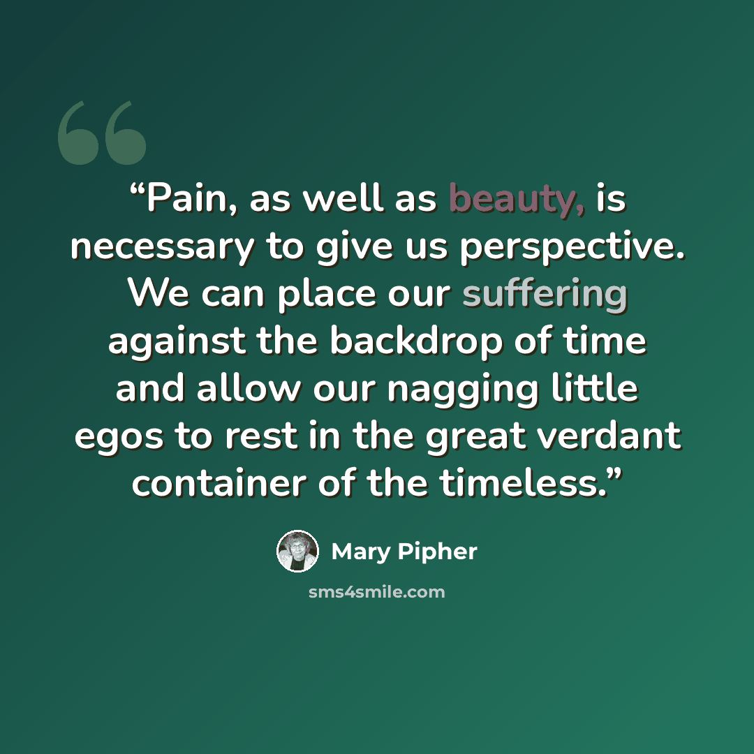 “Pain, as well as beauty, is necessary to give us perspective. We can place our suffering against the backdrop of time and allow our nagging little egos to rest in the great verdant container of the timeless.” quote by Mary Pipher