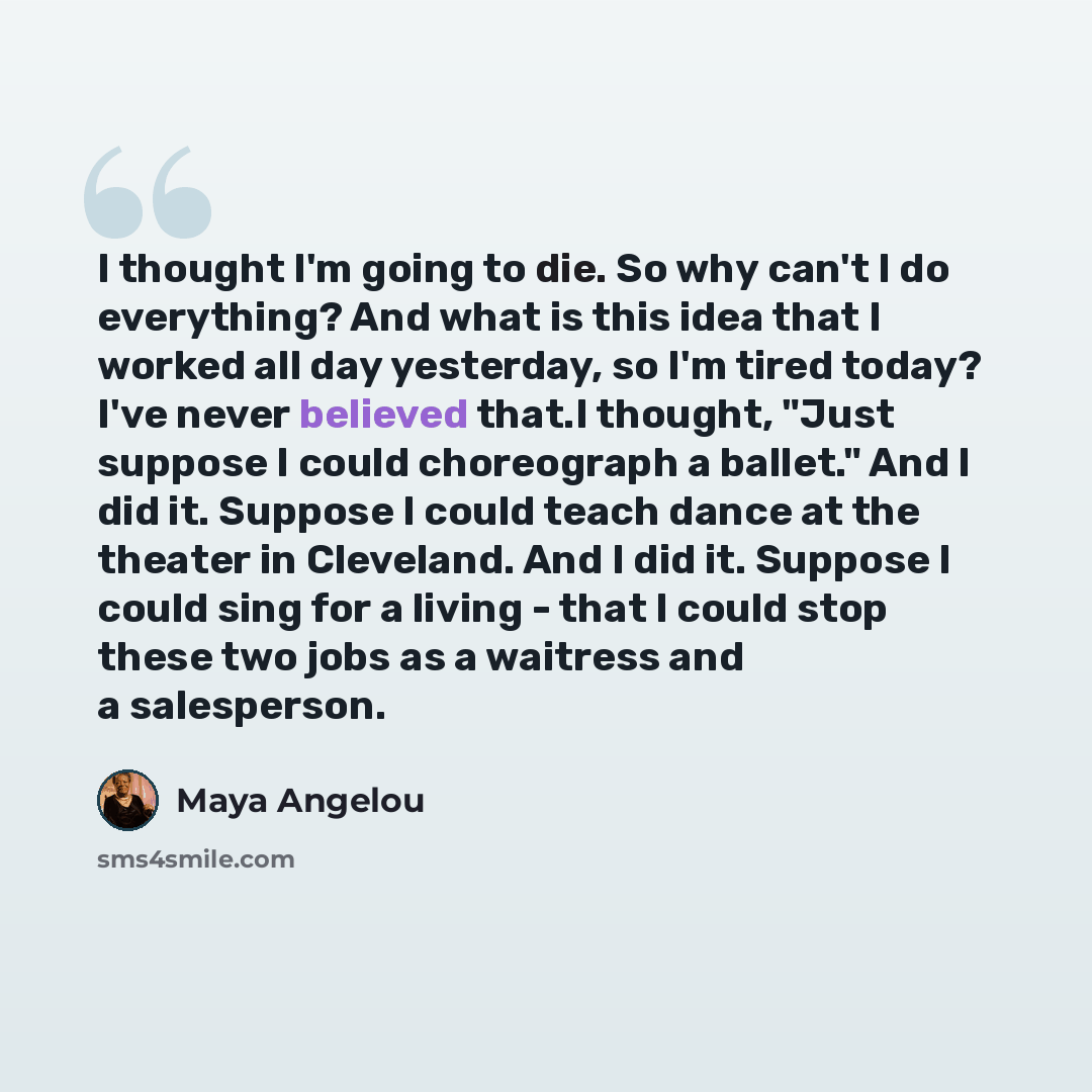 “I thought I'm going to die. So why can't I do everything? And what is this idea that I worked all day yesterday, so I'm tired today? I've never believed that.I thought, "Just suppose I could choreograph a ballet." And I did it. Suppose I could teach dance at the theater in Cleveland. And I did it…” quote by Maya Angelou