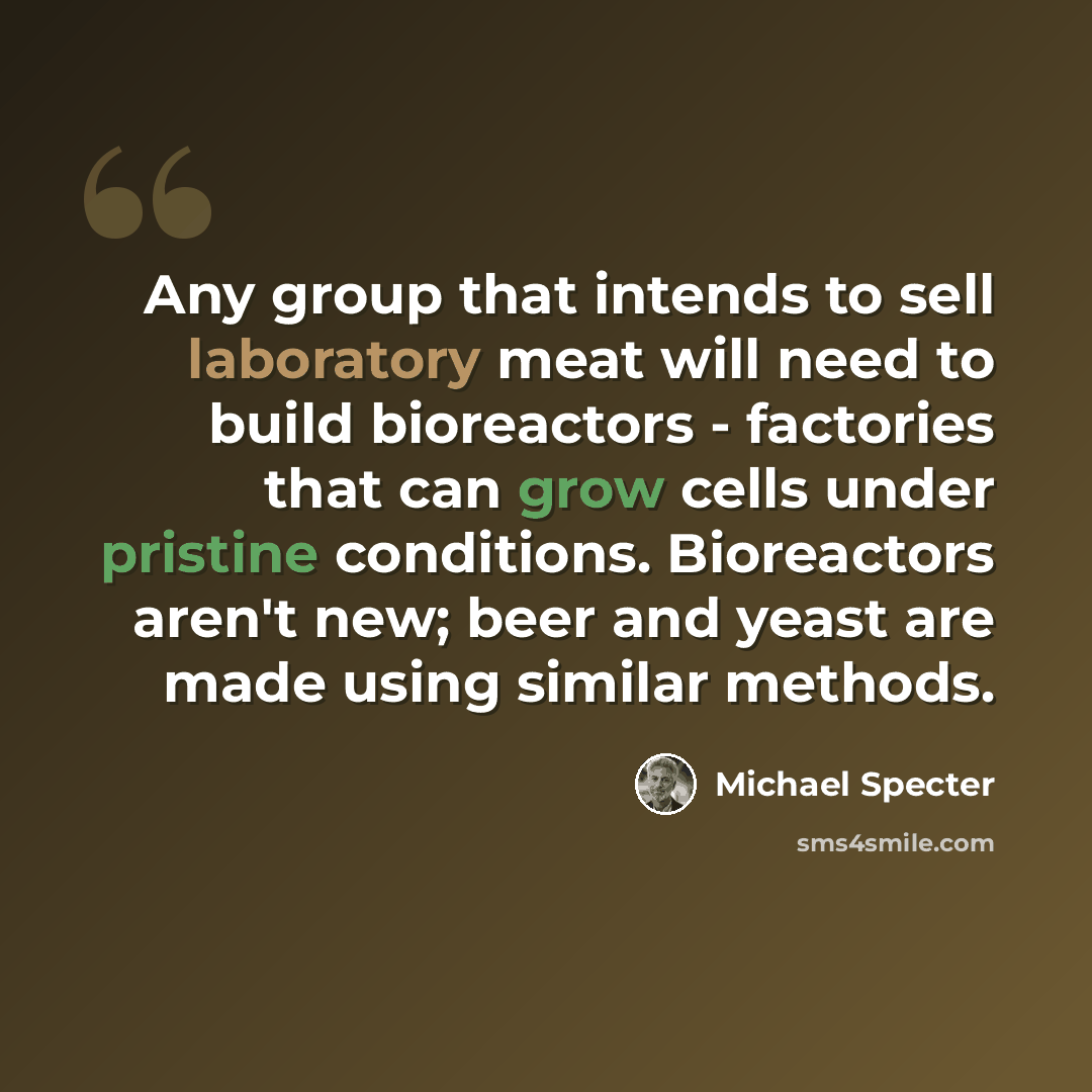 “Any group that intends to sell laboratory meat will need to build bioreactors - factories that can grow cells under pristine conditions. Bioreactors aren't new; beer and yeast are made using similar methods.” quote by Michael Specter