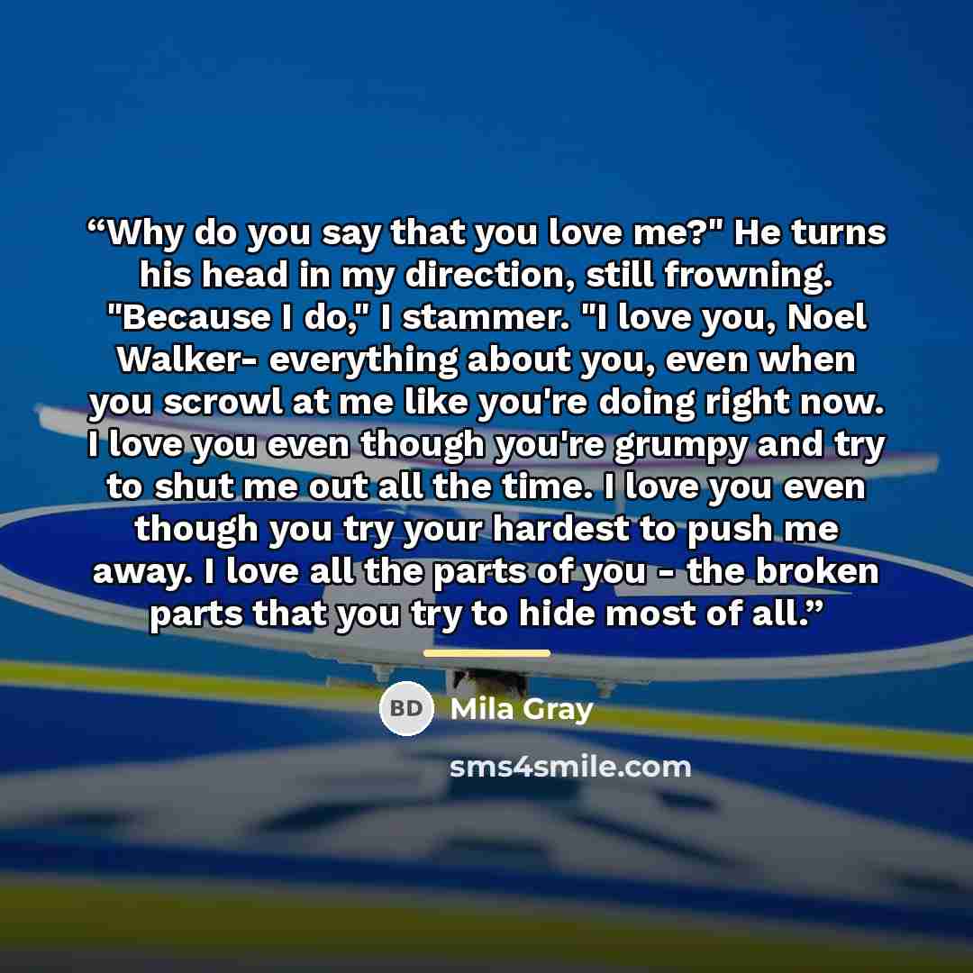 “Why do you say that you love me?" He turns his head in my direction, still frowning. "Because I do," I stammer. "I love you, Noel Walker- everything about you, even when you scrowl at me like you're doing right now. I love you even though you're grumpy and try to shut me out all the time. I love…” quote by Mila Gray