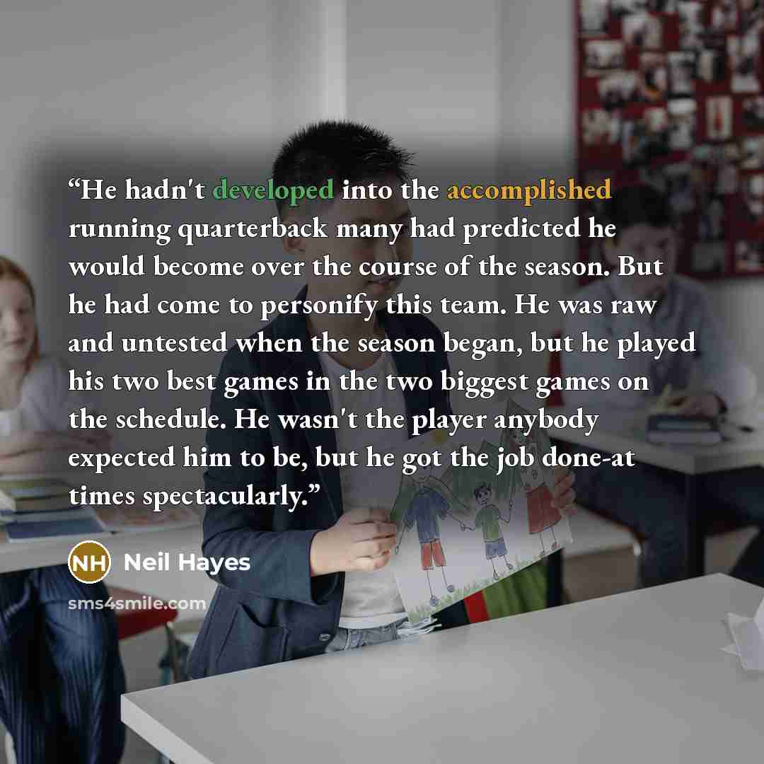 “He hadn't developed into the accomplished running quarterback many had predicted he would become over the course of the season. But he had come to personify this team. He was raw and untested when the season began, but he played his two best games in the two biggest games on the schedule. He…” quote by Neil Hayes