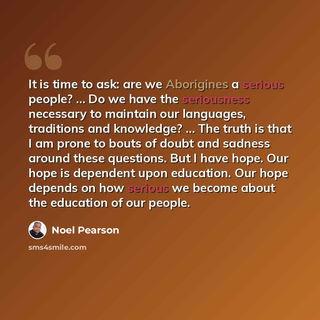 “It is time to ask: are we Aborigines a serious people? … Do we have the seriousness necessary to maintain our languages, traditions and knowledge? … The truth is that I am prone to bouts of doubt and sadness around these questions. But I have hope. Our hope is dependent upon education. Our hope…” quote by Noel Pearson
