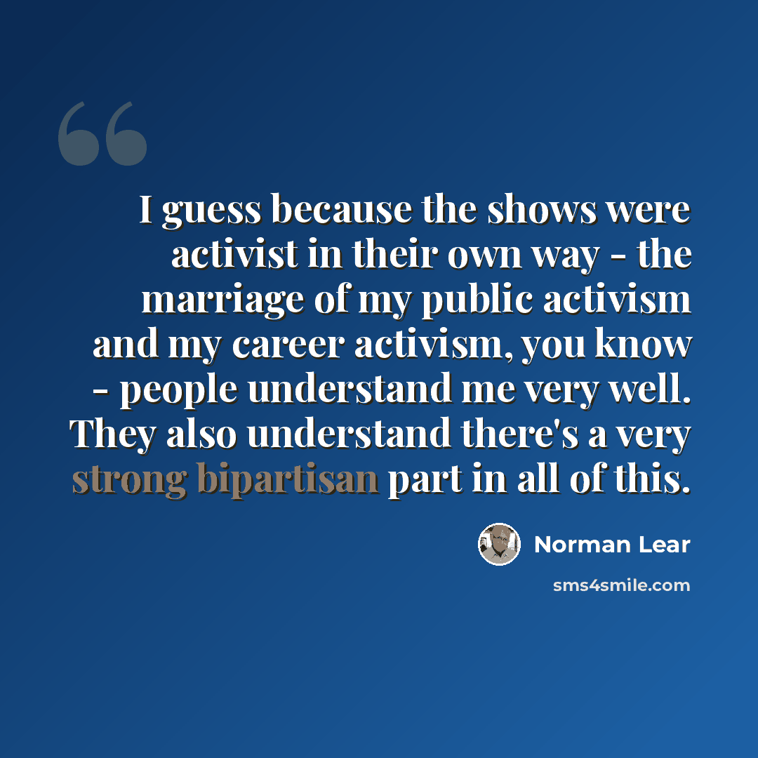 “I guess because the shows were activist in their own way - the marriage of my public activism and my career activism, you know - people understand me very well. They also understand there's a very strong bipartisan part in all of this.” quote by Norman Lear
