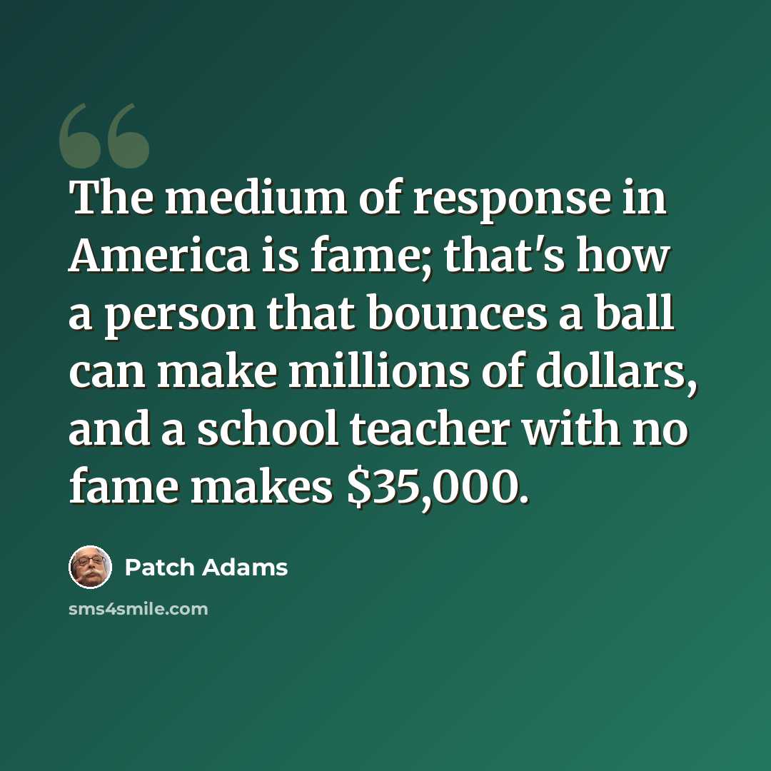 “The medium of response in America is fame; that's how a person that bounces a ball can make millions of dollars, and a school teacher with no fame makes $35,000.” quote by Patch Adams