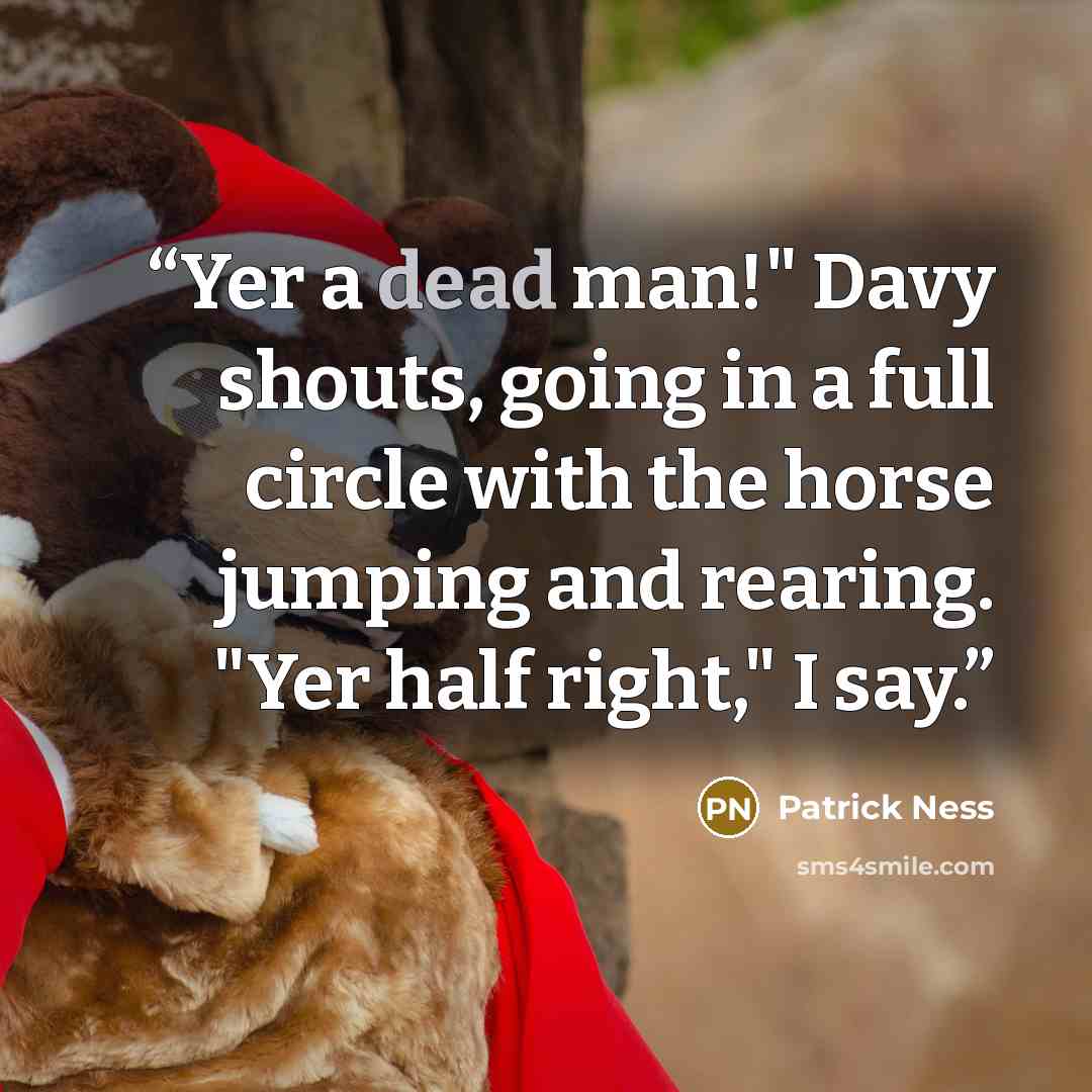 “Yer a dead man!" Davy shouts, going in a full circle with the horse jumping and rearing. "Yer half right," I say.” quote by Patrick Ness