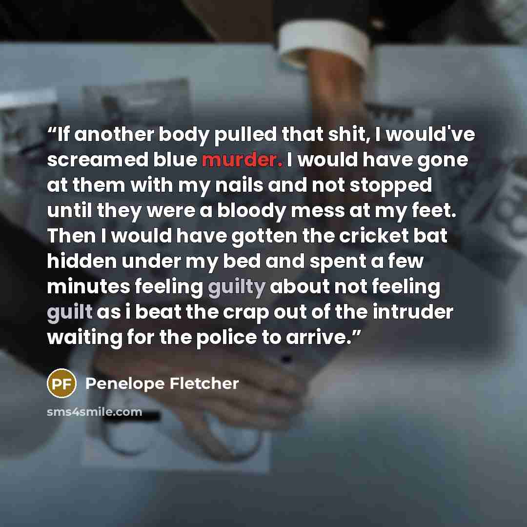 “If another body pulled that shit, I would've screamed blue murder. I would have gone at them with my nails and not stopped until they were a bloody mess at my feet. Then I would have gotten the cricket bat hidden under my bed and spent a few minutes feeling guilty about not feeling guilt as i beat…” quote by Penelope Fletcher