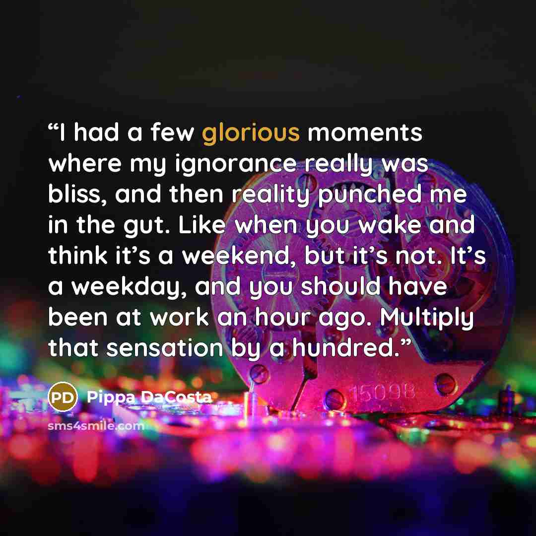 “I had a few glorious moments where my ignorance really was bliss, and then reality punched me in the gut. Like when you wake and think it’s a weekend, but it’s not. It’s a weekday, and you should have been at work an hour ago. Multiply that sensation by a hundred.” quote by Pippa DaCosta