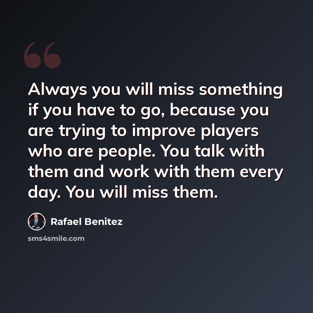 “Always you will miss something if you have to go, because you are trying to improve players who are people. You talk with them and work with them every day. You will miss them.” quote by Rafael Benitez