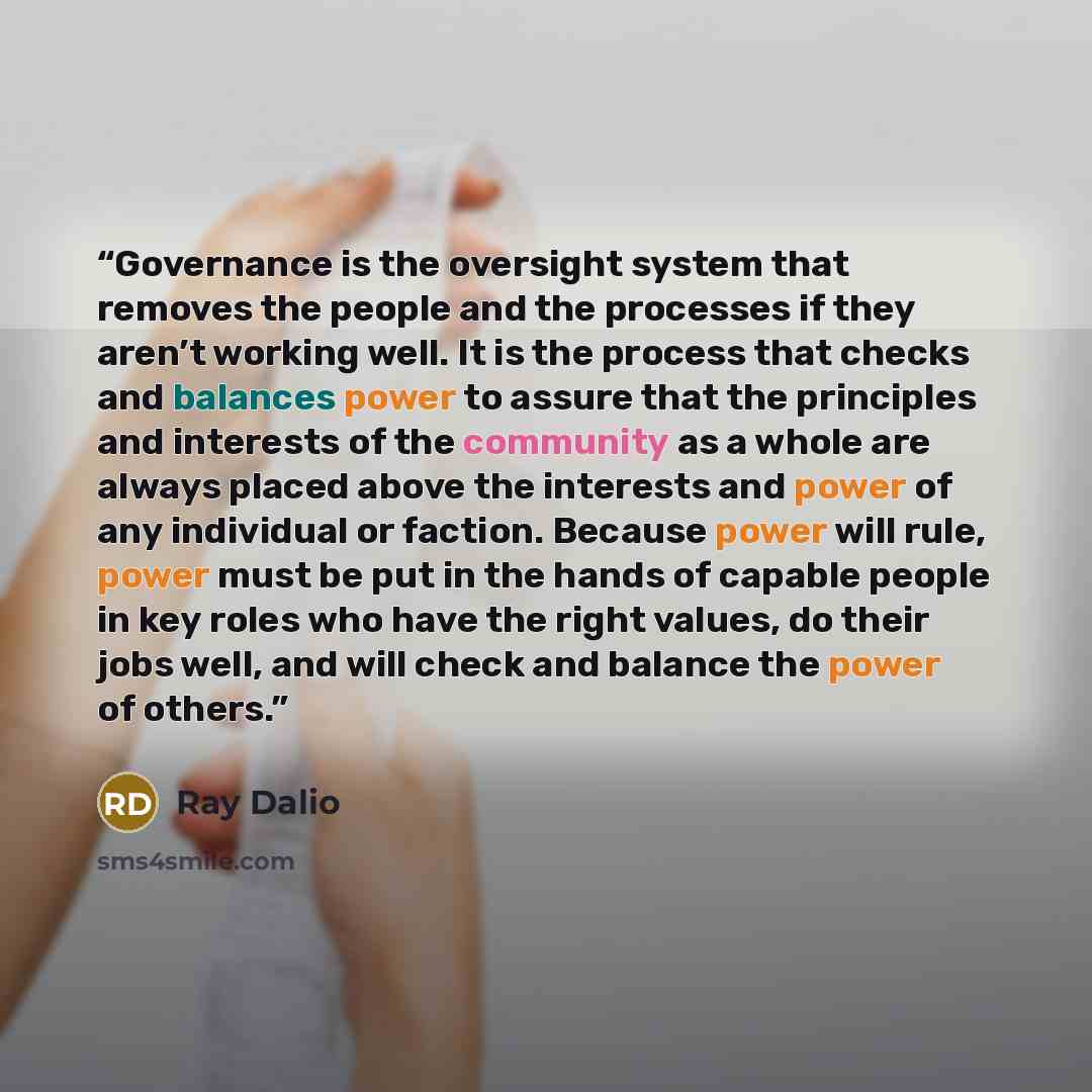 “Governance is the oversight system that removes the people and the processes if they aren’t working well. It is the process that checks and balances power to assure that the principles and interests of the community as a whole are always placed above the interests and power of any individual or…” quote by Ray Dalio