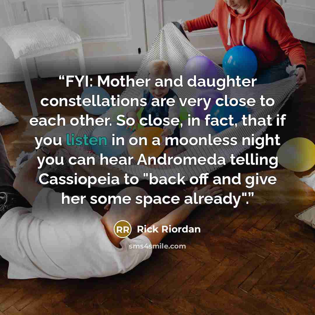 “FYI: Mother and daughter constellations are very close to each other. So close, in fact, that if you listen in on a moonless night you can hear Andromeda telling Cassiopeia to "back off and give her some space already".” quote by Rick Riordan