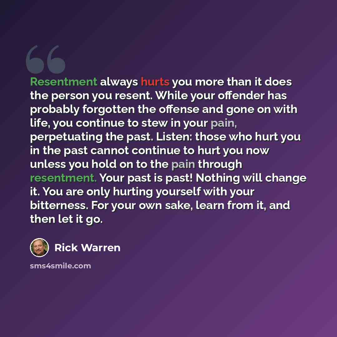 “Resentment always hurts you more than it does the person you resent. While your offender has probably forgotten the offense and gone on with life, you continue to stew in your pain, perpetuating the past. Listen: those who hurt you in the past cannot continue to hurt you now unless you hold on to…” quote by Rick Warren