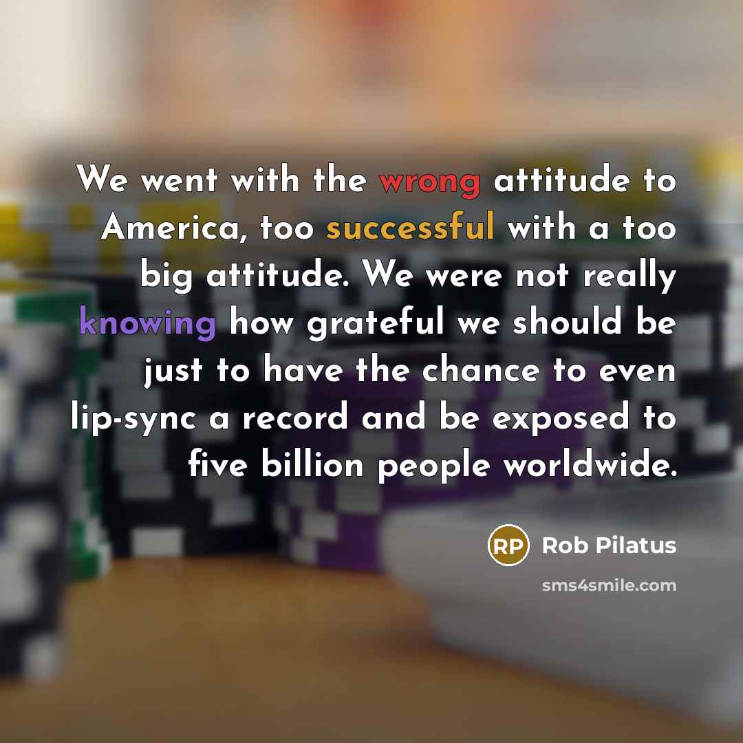 “We went with the wrong attitude to America, too successful with a too big attitude. We were not really knowing how grateful we should be just to have the chance to even lip-sync a record and be exposed to five billion people worldwide.” quote by Rob Pilatus