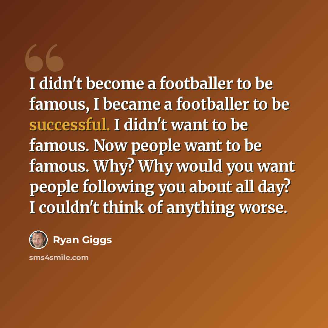 “I didn't become a footballer to be famous, I became a footballer to be successful. I didn't want to be famous. Now people want to be famous. Why? Why would you want people following you about all day? I couldn't think of anything worse.” quote by Ryan Giggs