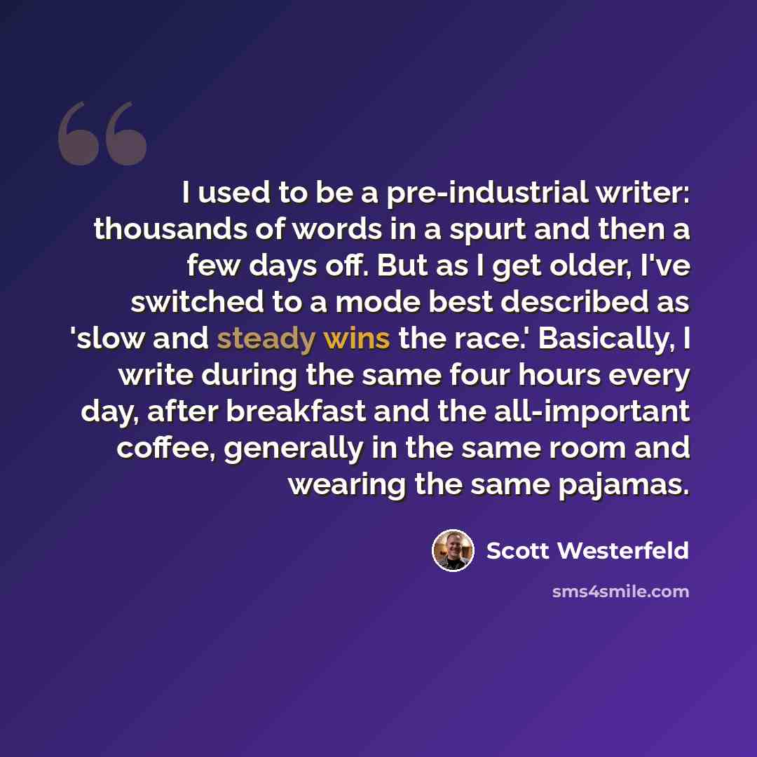 “I used to be a pre-industrial writer: thousands of words in a spurt and then a few days off. But as I get older, I've switched to a mode best described as 'slow and steady wins the race.' Basically, I write during the same four hours every day, after breakfast and the all-important coffee…” quote by Scott Westerfeld
