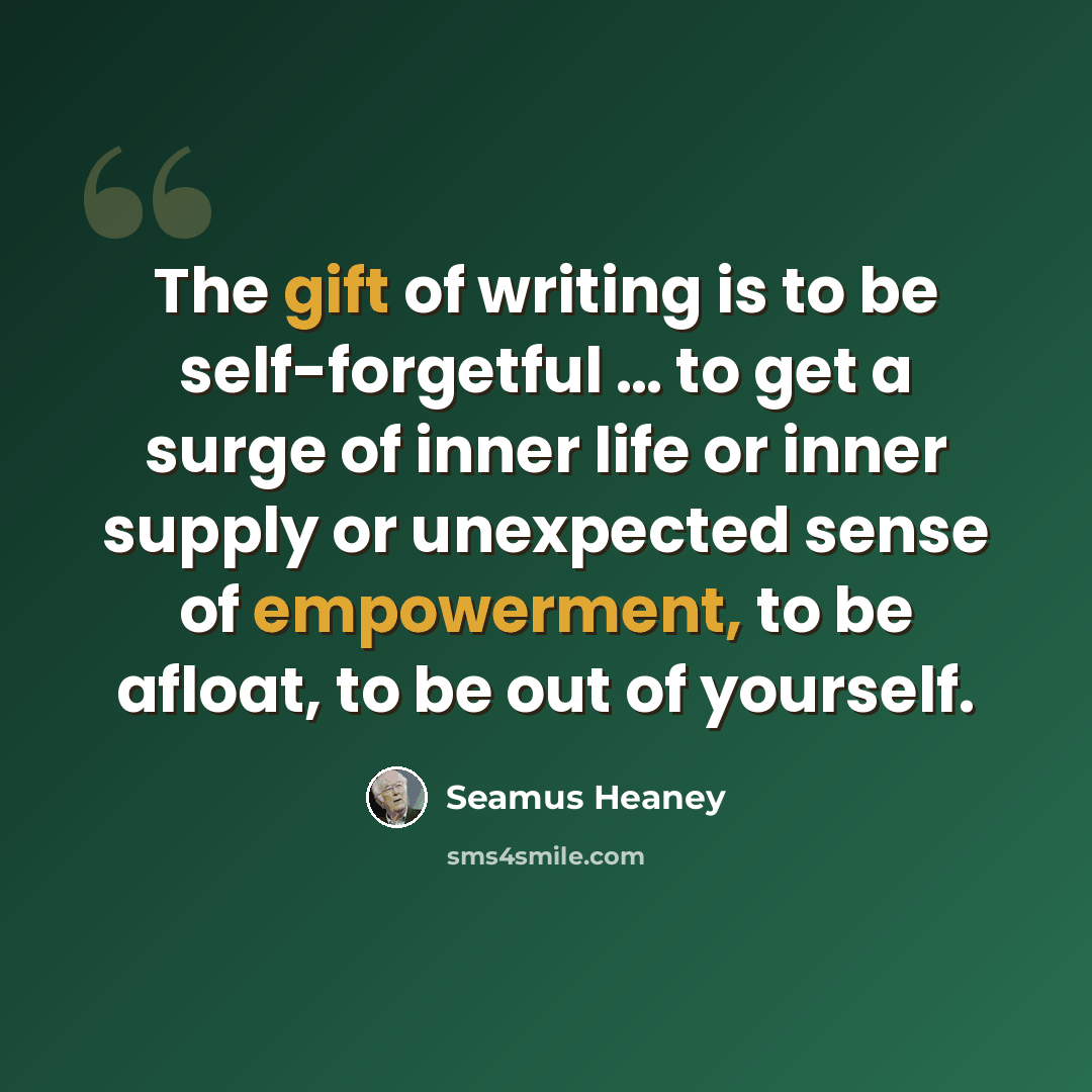 “The gift of writing is to be self-forgetful … to get a surge of inner life or inner supply or unexpected sense of empowerment, to be afloat, to be out of yourself.” quote by Seamus Heaney