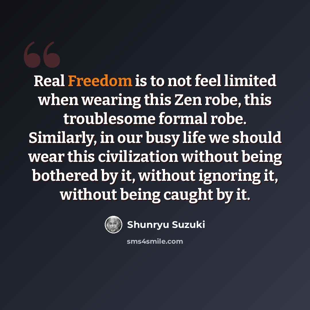 “Real Freedom is to not feel limited when wearing this Zen robe, this troublesome formal robe. Similarly, in our busy life we should wear this civilization without being bothered by it, without ignoring it, without being caught by it.” quote by Shunryu Suzuki