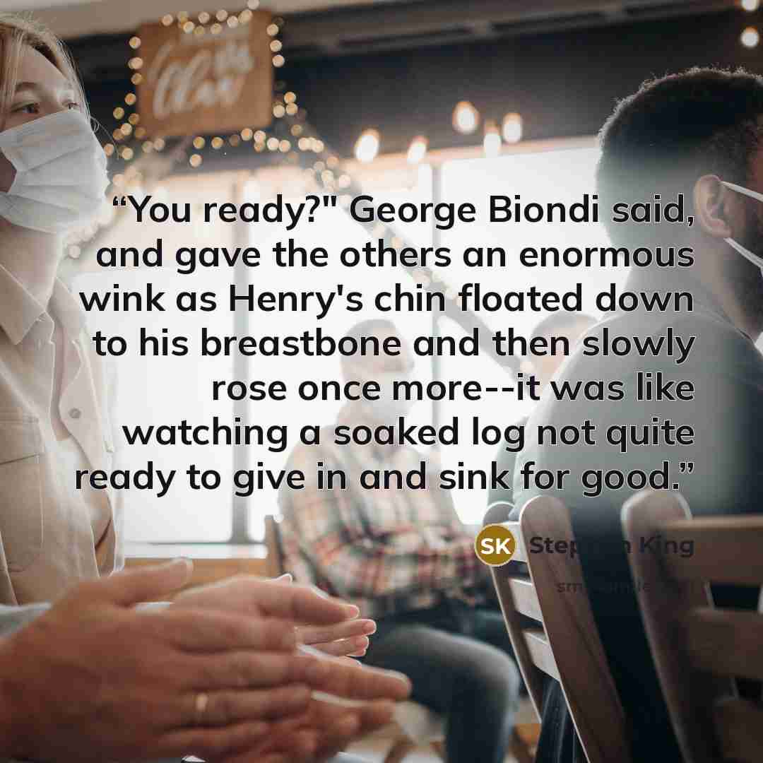 “You ready?" George Biondi said, and gave the others an enormous wink as Henry's chin floated down to his breastbone and then slowly rose once more--it was like watching a soaked log not quite ready to give in and sink for good.” quote by Stephen King