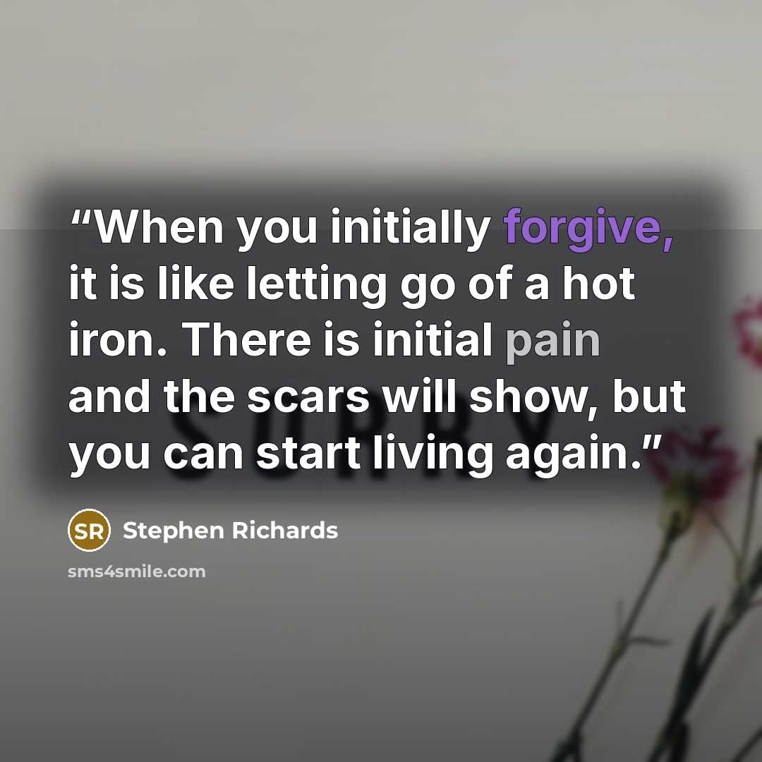 “When you initially forgive, it is like letting go of a hot iron. There is initial pain and the scars will show, but you can start living again.” quote by Stephen Richards