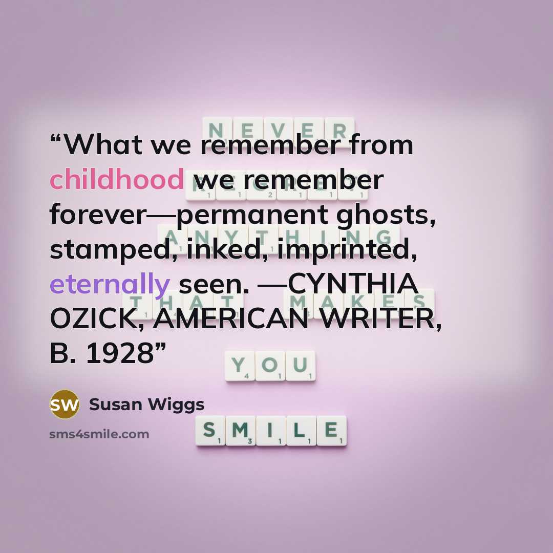 “What we remember from childhood we remember forever—permanent ghosts, stamped, inked, imprinted, eternally seen. —CYNTHIA OZICK, AMERICAN WRITER, B. 1928” quote by Susan Wiggs