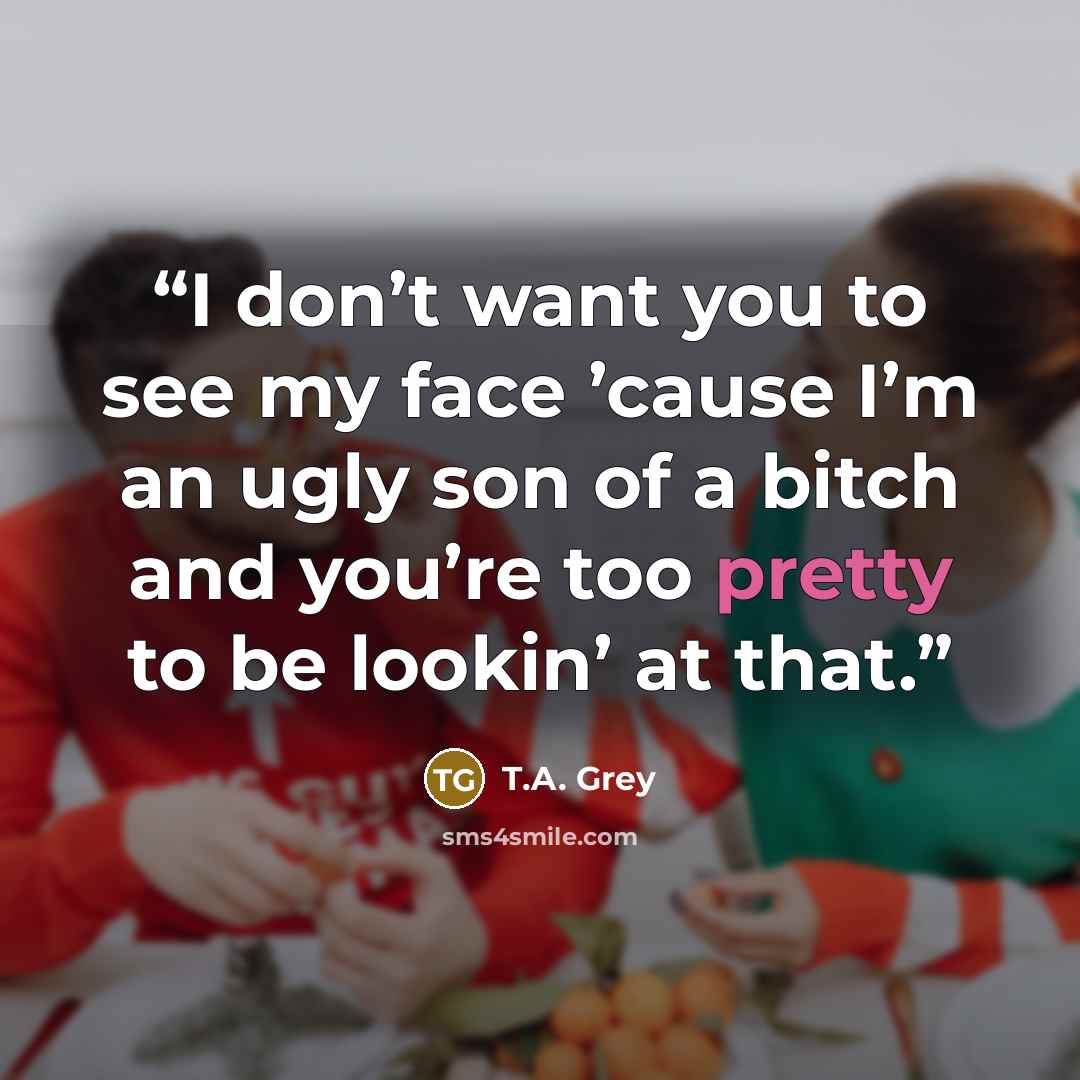“I don’t want you to see my face ’cause I’m an ugly son of a bitch and you’re too pretty to be lookin’ at that.” quote by T.A. Grey