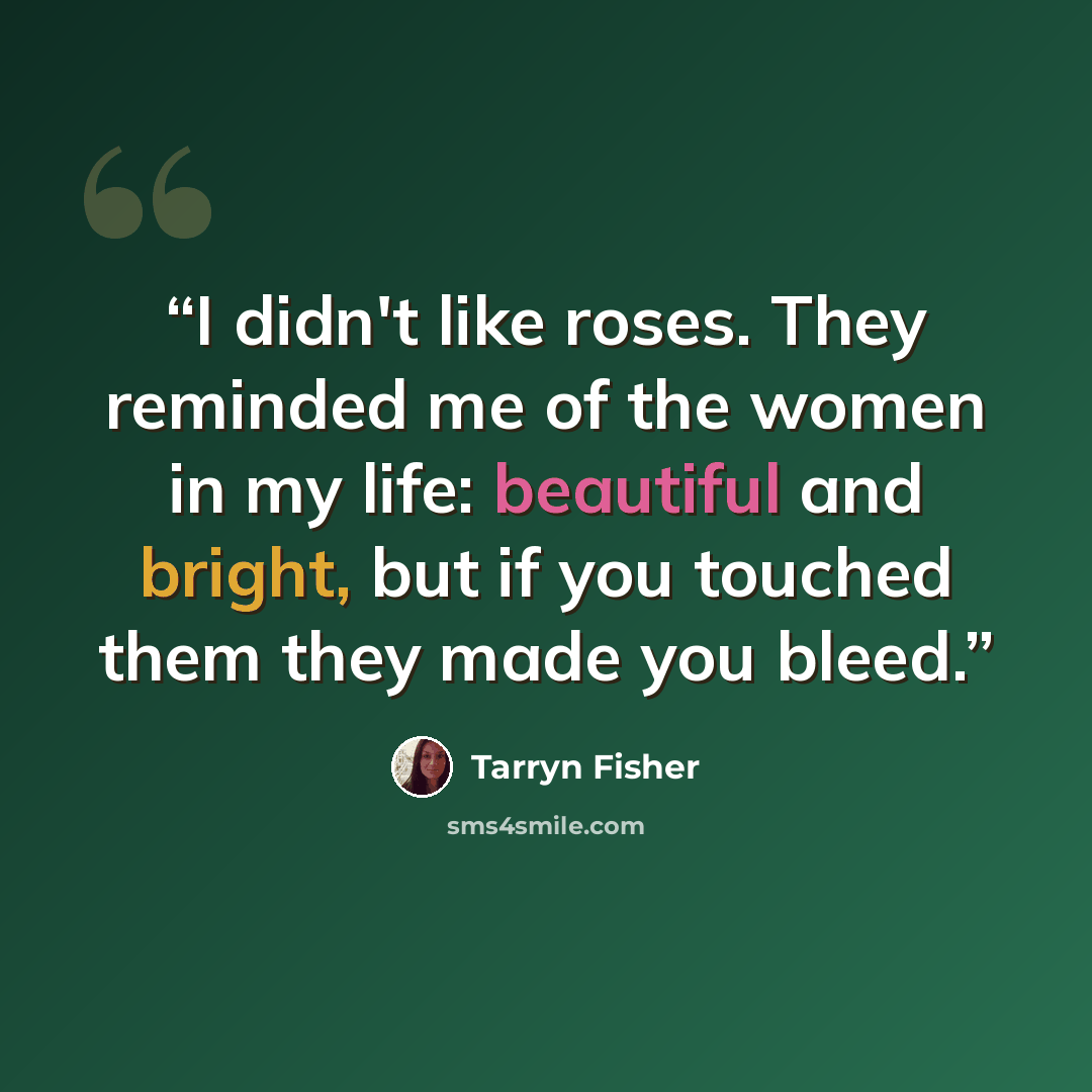 “I didn't like roses. They reminded me of the women in my life: beautiful and bright, but if you touched them they made you bleed.” quote by Tarryn Fisher