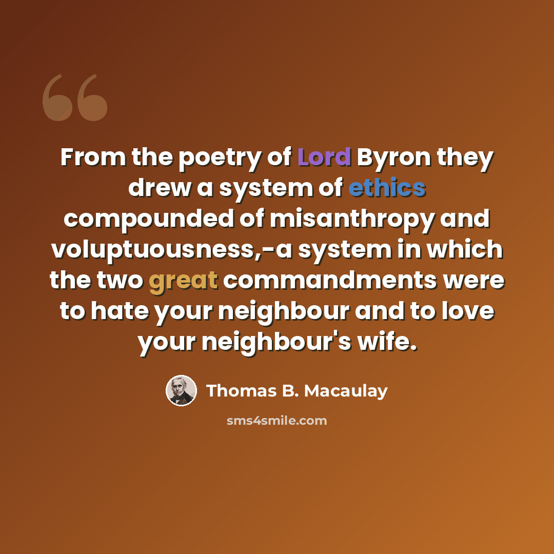“From the poetry of Lord Byron they drew a system of ethics compounded of misanthropy and voluptuousness,-a system in which the two great commandments were to hate your neighbour and to love your neighbour's wife.” quote by Thomas B. Macaulay