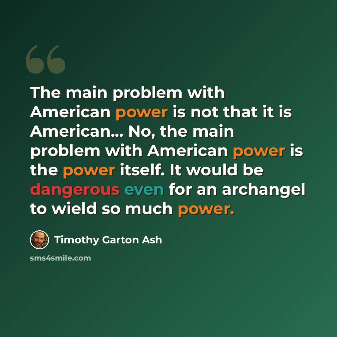 “The main problem with American power is not that it is American... No, the main problem with American power is the power itself. It would be dangerous even for an archangel to wield so much power.” quote by Timothy Garton Ash