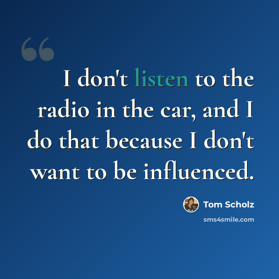 “I don't listen to the radio in the car, and I do that because I don't want to be influenced.” quote by Tom Scholz