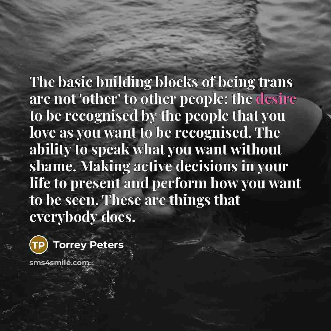 “The basic building blocks of being trans are not 'other' to other people: the desire to be recognised by the people that you love as you want to be recognised. The ability to speak what you want without shame. Making active decisions in your life to present and perform how you want to be seen…” quote by Torrey Peters