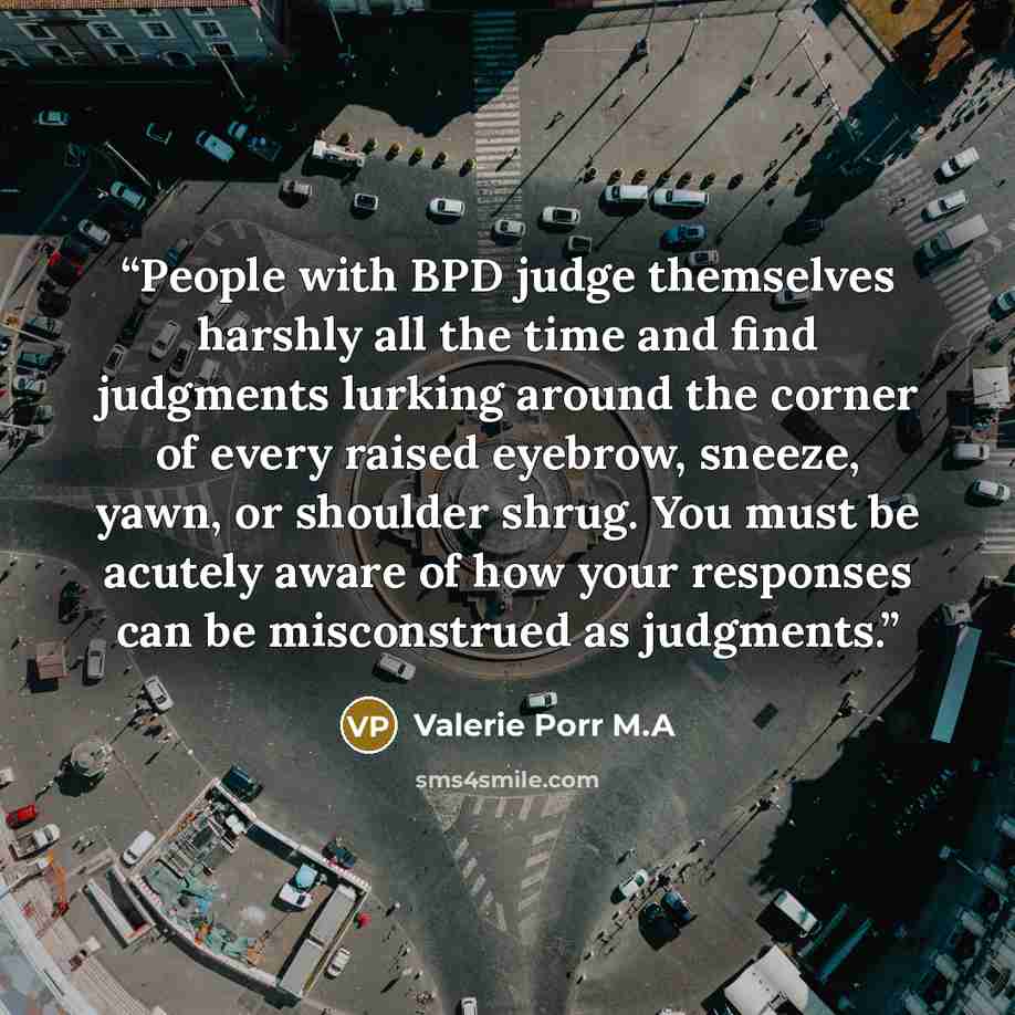 “People with BPD judge themselves harshly all the time and find judgments lurking around the corner of every raised eyebrow, sneeze, yawn, or shoulder shrug. You must be acutely aware of how your responses can be misconstrued as judgments.” quote by Valerie Porr M.A