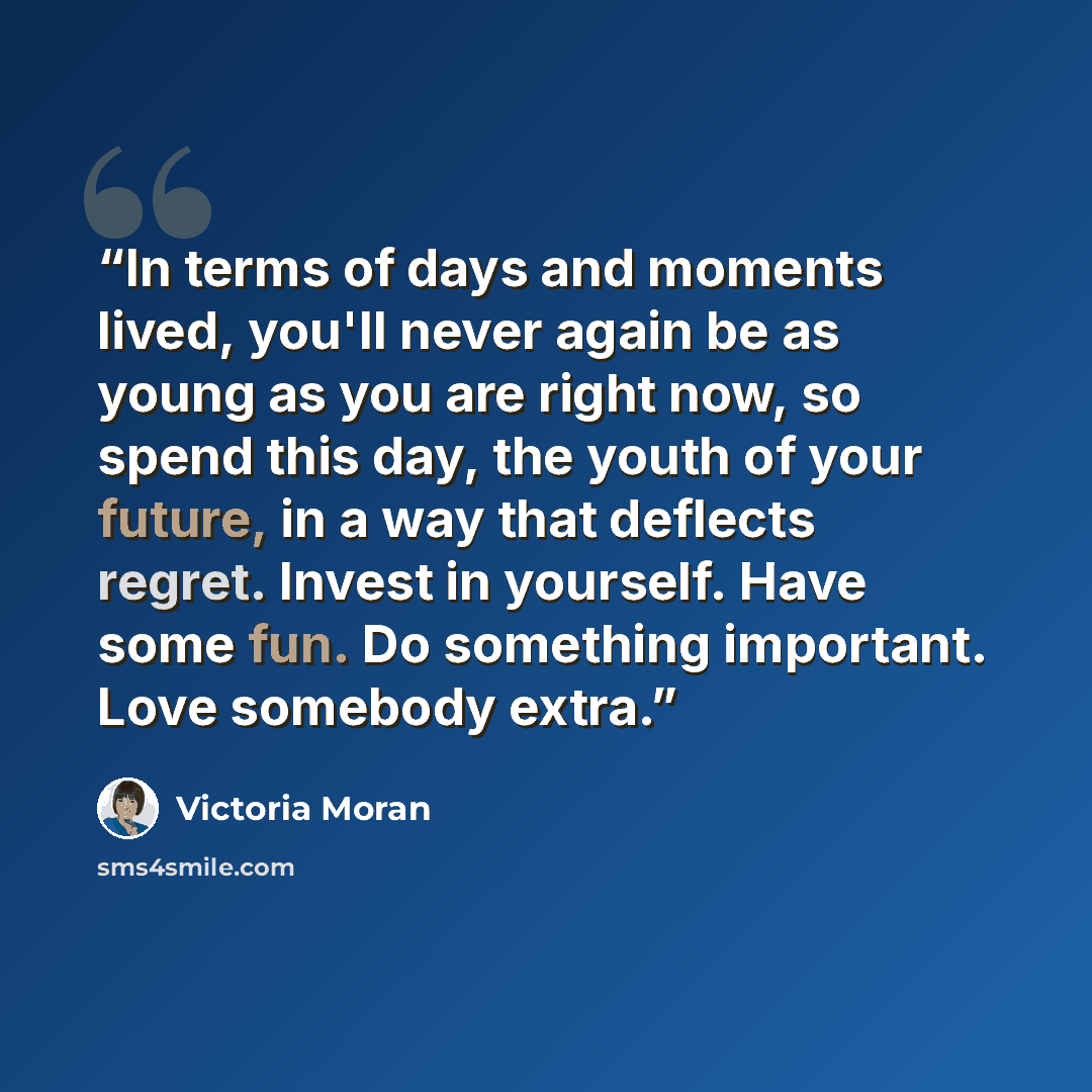 “In terms of days and moments lived, you'll never again be as young as you are right now, so spend this day, the youth of your future, in a way that deflects regret. Invest in yourself. Have some fun. Do something important. Love somebody extra.” quote by Victoria Moran