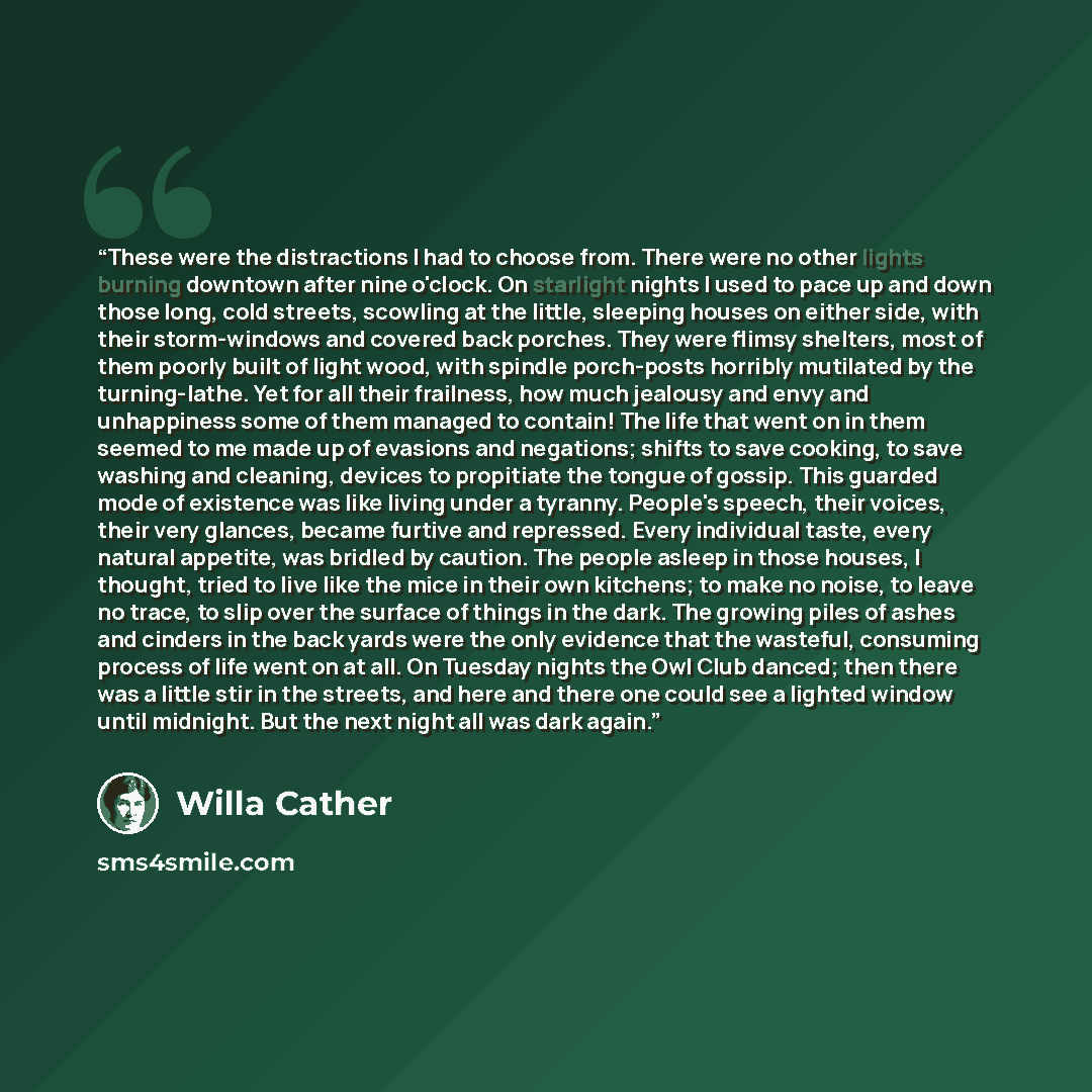 “These were the distractions I had to choose from. There were no other lights burning downtown after nine o'clock. On starlight nights I used to pace up and down those long, cold streets, scowling at the little, sleeping houses on either side, with their storm-windows and covered back porches. They…” quote by Willa Cather